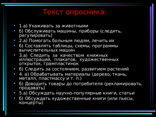 Текст опросника:   1.а) Ухаживать за животными б) Обслуживать машины, приборы (следить, регулировать) 2.а) Помогать больным людям, лечить их б) Составлять таблицы, схемы, программы вычислительных машин 3.а) Следить за качеством книжных иллюстраций, плакатов, художественных открыток, грампластинок б) Следить за состоянием, развитием растений 4. а) Обрабатывать материалы (дерево, ткань, металл, пластмассу и т. п.) б) Доводить товары до потребителя (рекламировать, продавать) 5.а) Обсуждать научно-популярные книги, статьи б) Обсуждать художественные книги (или пьесы, концерты) 