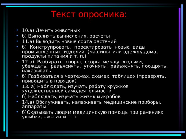 Текст опросника:   10.а) Лечить животных б) Выполнять вычисления, расчеты 11.а) Выводить новые сорта растений б) Конструировать, проектировать новые виды промышленных изделий (машины или одежду,дома, продукты питания и т. п.) 12.а) Разбирать споры, ссоры между людьми, убеждать, разъяснять, уточнять, разъяснять, поощрять, наказывать. б) Разбираться в чертежах, схемах, таблицах (проверять, приводить в порядок) 13. а) Наблюдать, изучать работу кружков художественной самодеятельности б) Наблюдать, изучать жизнь микробов 14.а) Обслуживать, налаживать медицинские приборы, аппараты б)Оказывать людям медицинскую помощь при ранениях, ушибах, ожогах и т. п. 