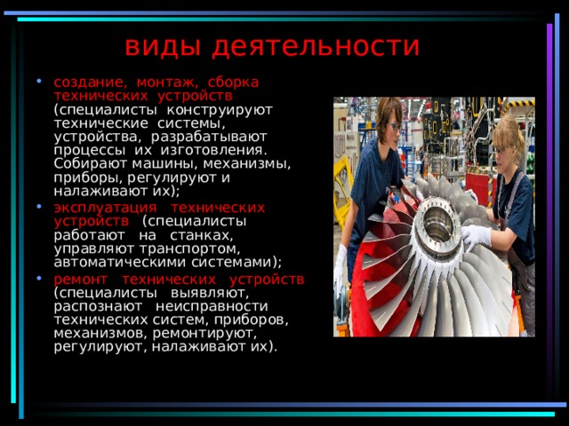 виды деятельности создание, монтаж, сборка технических устройств (специалисты конструируют технические системы, устройства, разрабатывают процессы их изготовления. Собирают машины, механизмы, приборы, регулируют и налаживают их); эксплуатация технических устройств (специалисты работают на станках, управляют транспортом, автоматическими системами); ремонт технических устройств (специалисты выявляют, распознают неисправности технических систем, приборов, механизмов, ремонтируют, регулируют, налаживают их). 