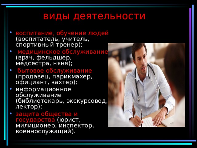 виды деятельности воспитание, обучение людей (воспитатель, учитель, спортивный тренер);  медицинское обслуживание (врач, фельдшер, медсестра, няня);  бытовое обслуживание (продавец, парикмахер, официант, вахтер); информационное обслуживание (библиотекарь, экскурсовод, лектор); защита общества и государства (юрист, милиционер, инспектор, военнослужащий). 