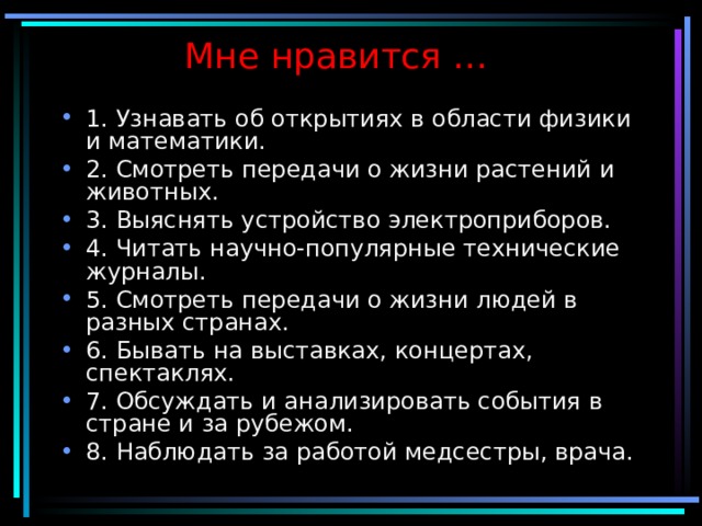 Мне нравится … 1. Узнавать об открытиях в области физики и математики. 2. Смотреть передачи о жизни растений и животных. 3. Выяснять устройство электроприборов. 4. Читать научно-популярные технические журналы. 5. Смотреть передачи о жизни людей в разных странах. 6. Бывать на выставках, концертах, спектаклях. 7. Обсуждать и анализировать события в стране и за рубежом. 8. Наблюдать за работой медсестры, врача. 