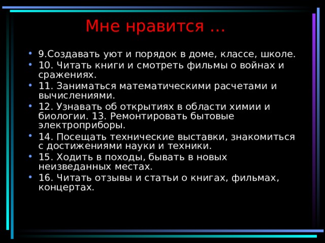 Мне нравится … 9.Создавать уют и порядок в доме, классе, школе. 10. Читать книги и смотреть фильмы о войнах и сражениях. 11. Заниматься математическими расчетами и вычислениями. 12. Узнавать об открытиях в области химии и биологии. 13. Ремонтировать бытовые электроприборы. 14. Посещать технические выставки, знакомиться с достижениями науки и техники. 15. Ходить в походы, бывать в новых неизведанных местах. 16. Читать отзывы и статьи о книгах, фильмах, концертах. 