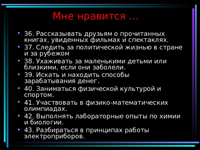 Мне нравится … 36. Рассказывать друзьям о прочитанных книгах, увиденных фильмах и спектаклях. 37. Следить за политической жизнью в стране и за рубежом 38. Ухаживать за маленькими детьми или близкими, если они заболели. 39. Искать и находить способы зарабатывания денег. 40. Заниматься физической культурой и спортом. 41. Участвовать в физико-математических олимпиадах. 42. Выполнять лабораторные опыты по химии и биологии. 43. Разбираться в принципах работы электроприборов.  