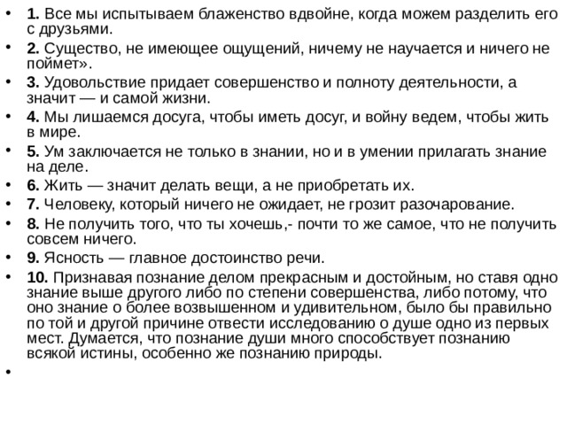 1.  Все мы испытываем блаженство вдвойне, когда можем разделить его с друзьями. 2.  Существо, не имеющее ощущений, ничему не научается и ничего не поймет». 3.  Удовольствие придает совершенство и полноту деятельности, а значит — и самой жизни. 4.  Мы лишаемся досуга, чтобы иметь досуг, и войну ведем, чтобы жить в мире. 5.  Ум заключается не только в знании, но и в умении прилагать знание на деле. 6.  Жить — значит делать вещи, а не приобретать их. 7.  Человеку, который ничего не ожидает, не грозит разочарование. 8.  Не получить того, что ты хочешь,- почти то же самое, что не получить совсем ничего. 9.  Ясность — главное достоинство речи. 10.  Признавая познание делом прекрасным и достойным, но ставя одно знание выше другого либо по степени совершенства, либо потому, что оно знание о более возвышенном и удивительном, было бы правильно по той и другой причине отвести исследованию о душе одно из первых мест. Думается, что познание души много способствует познанию всякой истины, особенно же познанию природы. 