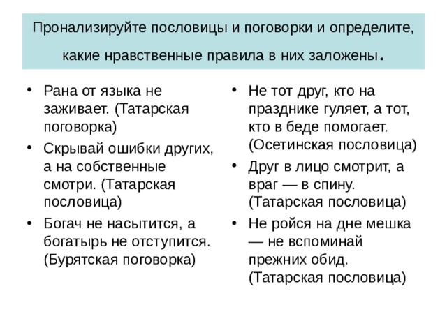 Пронализируйте пословицы и поговорки и определите, какие нравственные правила в них заложены . Рана от языка не заживает. (Татарская поговорка) Скрывай ошибки других, а на собственные смотри. (Татарская пословица) Богач не насытится, а богатырь не отступится. (Бурятская поговорка) Не тот друг, кто на празднике гуляет, а тот, кто в беде помогает. (Осетинская пословица) Друг в лицо смотрит, а враг — в спину. (Татарская пословица) Не ройся на дне мешка — не вспоминай прежних обид. (Татарская пословица) 