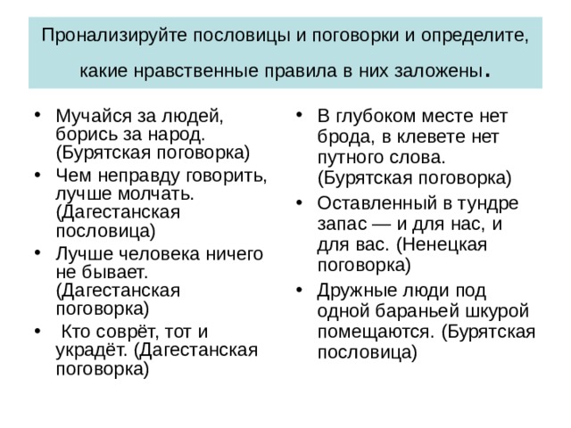 Пронализируйте пословицы и поговорки и определите, какие нравственные правила в них заложены . Мучайся за людей, борись за народ. (Бурятская поговорка) Чем неправду говорить, лучше молчать. (Дагестанская пословица) Лучше человека ничего не бывает. (Дагестанская поговорка) Кто соврёт, тот и украдёт. (Дагестанская поговорка) В глубоком месте нет брода, в клевете нет путного слова. (Бурятская поговорка) Оставленный в тундре запас — и для нас, и для вас. (Ненецкая поговорка) Дружные люди под одной бараньей шкурой помещаются. (Бурятская пословица) 