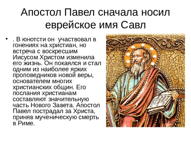 Апостол Павел сначала носил еврейское имя Савл . В юнотсти он участвовал в гонениях на христиан, но встреча с воскресшим Иисусом Христом изменила его жизнь. Он покаялся и стал одним из наиболее ярких проповедников новой веры, основателем многих христианских общин. Его послания христианам составляют значительную часть Нового Завета. Апостол Павел пострадал за Христа, приняв мученическую смерть в Риме. 