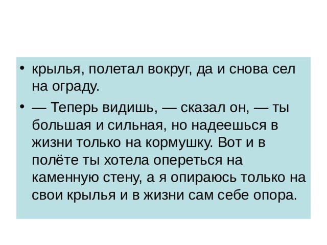 крылья, полетал вокруг, да и снова сел на ограду. — Теперь видишь, — сказал он, — ты большая и сильная, но надеешься в жизни только на кормушку. Вот и в полёте ты хотела опереться на каменную стену, а я опираюсь только на свои крылья и в жизни сам себе опора. 