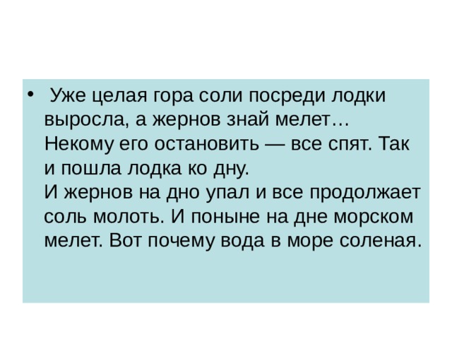   Уже целая гора соли посреди лодки выросла, а жернов знай мелет… Некому его остановить — все спят. Так и пошла лодка ко дну.  И жернов на дно упал и все продолжает соль молоть. И поныне на дне морском мелет. Вот почему вода в море соленая. 