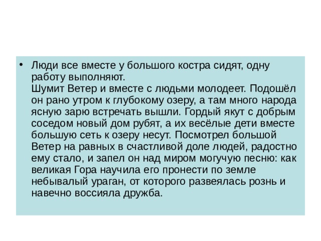 Люди все вместе у большого костра сидят, одну работу выполняют.  Шумит Ветер и вместе с людьми молодеет. Подошёл он рано утром к глубокому озеру, а там много народа ясную зарю встречать вышли. Гордый якут с добрым соседом новый дом рубят, а их весёлые дети вместе большую сеть к озеру несут. Посмотрел большой Ветер на равных в счастливой доле людей, радостно ему стало, и запел он над миром могучую песню: как великая Гора научила его пронести по земле небывалый ураган, от которого развеялась рознь и навечно воссияла дружба. 