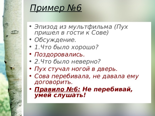 Пример №6   Эпизод из мультфильма (Пух пришел в гости к Сове) Обсуждение. 1.Что было хорошо? Поздоровались. 2.Что было неверно? Пух стучал ногой в дверь. Сова перебивала, не давала ему договорить. Правило №6: Не перебивай, умей слушать! 