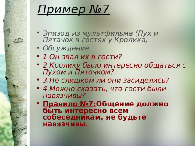 Пример №7   Эпизод из мультфильма (Пух и Пятачок в гостях у Кролика) Обсуждение. 1.Он звал их в гости? 2.Кролику было интересно общаться с Пухом и Пяточком? 3.Не слишком ли они засиделись? 4.Можно сказать, что гости были навязчивы? Правило №7: Общение должно быть интересно всем собеседникам, не будьте навязчивы. 