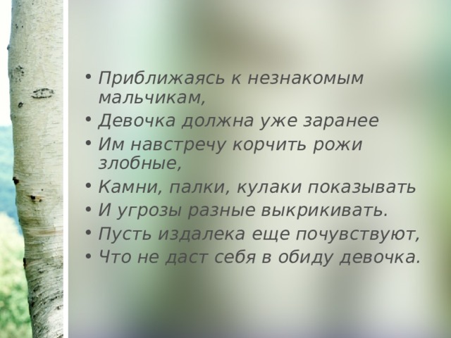 Приближаясь к незнакомым мальчикам, Девочка должна уже заранее Им навстречу корчить рожи злобные, Камни, палки, кулаки показывать И угрозы разные выкрикивать. Пусть издалека еще почувствуют, Что не даст себя в обиду девочка. 