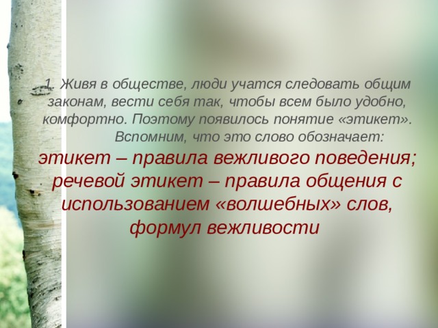 1. Живя в обществе, люди учатся следовать общим законам, вести себя так, чтобы всем было удобно, комфортно. Поэтому появилось понятие «этикет».  Вспомним, что это слово обозначает: этикет – правила вежливого поведения; речевой этикет – правила общения с использованием «волшебных» слов, формул вежливости  