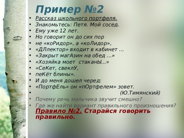 Пример №2   Рассказ школьного портфеля. Знакомьтесь: Петя. Мой сосед. Ему уже 12 лет. Но говорит он до сих пор не «коРидор», а «коЛидор», «ДЛлектор» входит в кабинет ... «Закрыт магАзин на обед ...» «Хозяйка моет стаканЫ...» «СеКет, свеклУ, пеКёт блины». И до меня дошел черед: «ПортфЕль» он «пОртфелем» зовет.  (Ю.Тимянский) Почему речь мальчика звучит смешно? Где же найти вариант правильного произношения? Правило №2. Старайся говорить правильно. 