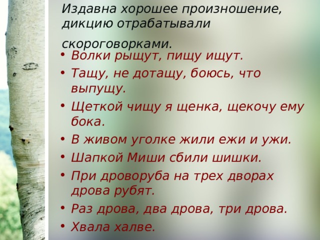 Издавна хорошее произношение, дикцию отрабатывали скороговорками.  Волки рыщут, пищу ищут. Тащу, не дотащу, боюсь, что выпущу. Щеткой чищу я щенка, щекочу ему бока. В живом уголке жили ежи и ужи. Шапкой Миши сбили шишки. При дроворуба на трех дворах дрова рубят. Раз дрова, два дрова, три дрова. Хвала халве. 