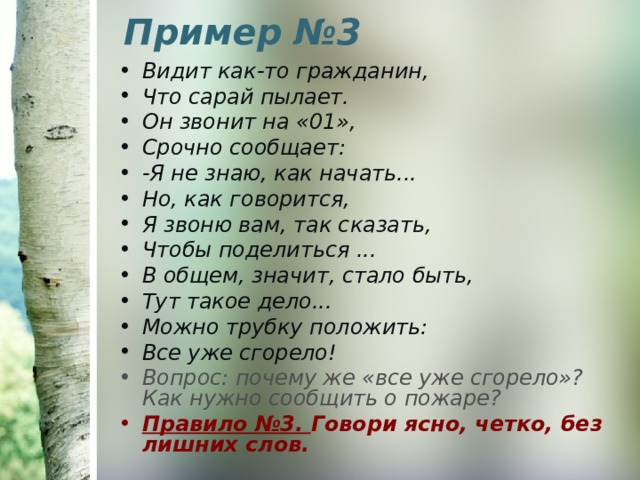 Пример №3   Видит как-то гражданин, Что сарай пылает. Он звонит на «01», Срочно сообщает: -Я не знаю, как начать... Но, как говорится, Я звоню вам, так сказать, Чтобы поделиться ... В общем, значит, стало быть, Тут такое дело... Можно трубку положить: Все уже сгорело! Вопрос: почему же «все уже сгорело»? Как нужно сообщить о пожаре? Правило №3. Говори ясно, четко, без лишних слов. 