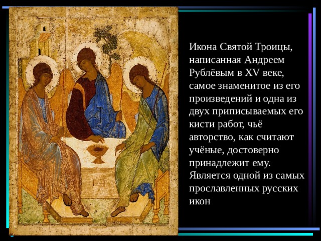 Икона Святой Троицы, написанная Андреем Рублёвым в XV веке, самое знаменитое из его произведений и одна из двух приписываемых его кисти работ, чьё авторство, как считают учёные, достоверно принадлежит ему. Является одной из самых прославленных русских икон 