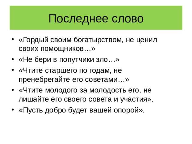 Последнее слово «Гордый своим богатырством, не ценил своих помощников…» «Не бери в попутчики зло…» «Чтите старшего по годам, не пренебрегайте его советами…» «Чтите молодого за молодость его, не лишайте его своего совета и участия». «Пусть добро будет вашей опорой». 