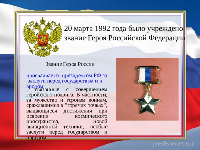   20 марта 1992 года  было учреждено звание Героя Российской Федерации     Звание Героя России   присваивается президентом РФ за заслуги перед государством и народом , связанные с совершением геройского подвига. В частности, за мужество и героизм воинам, сражавшимся в 