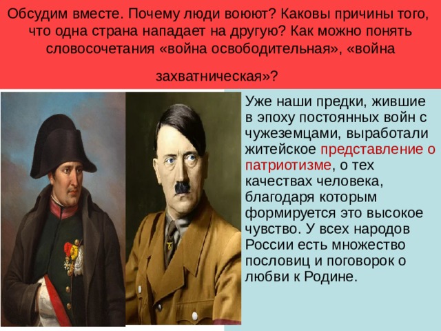 Обсудим вместе. Почему люди воюют? Каковы причины того, что одна страна нападает на другую? Как можно понять словосочетания «война освободительная», «война захватническая»?  Уже наши предки, жившие в эпоху постоянных войн с чужеземцами, выработали житейское представление о патриотизме , о тех качествах человека, благодаря которым формируется это высокое чувство. У всех народов России есть множество пословиц и поговорок о любви к Родине. 