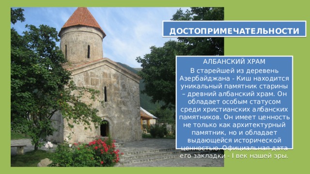 ДОСТОПРИМЕЧАТЕЛЬНОСТИ ДОСТОПРИМЕЧАТЕЛЬНОСТИ АЛБАНСКИЙ ХРАМ В старейшей из деревень Азербайджана - Киш находится уникальный памятник старины – древний албанский храм. Он обладает особым статусом среди христианских албанских памятников. Он имеет ценность не только как архитектурный памятник, но и обладает выдающейся исторической ценностью. Официальная дата его закладки - I век нашей эры. 