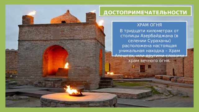 ДОСТОПРИМЕЧАТЕЛЬНОСТИ ДОСТОПРИМЕЧАТЕЛЬНОСТИ ХРАМ ОГНЯ В тридцати километрах от столицы Азербайджана (в селении Сураханы) расположена настоящая уникальная находка – Храм Атешгях, или другими словами храм вечного огня. 