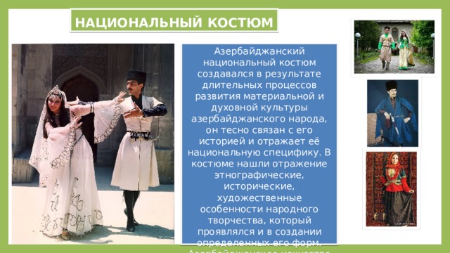 НАЦИОНАЛЬНЫЙ КОСТЮМ Азербайджанский национальный костюм создавался в результате длительных процессов развития материальной и духовной культуры азербайджанского народа, он тесно связан с его историей и отражает её национальную специфику. В костюме нашли отражение этнографические, исторические, художественные особенности народного творчества, который проявлялся и в создании определенных его форм. Азербайджанское искусство даёт о себе знать и в украшении костюма художественными вышивками, в ткачестве и вязании. 
