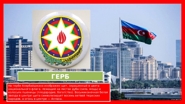 ГЕРБ На гербе Азербайджана изображен щит, окрашенный в цвета национального флага, лежащий на листах дуба (сила, мощь) и колосьях пшеницы (плодородие, богатство). Восьмиконечная белая звезда в центре щита символизирует восемь ветвей тюркских народов, а огонь в центре — Аллаха.  