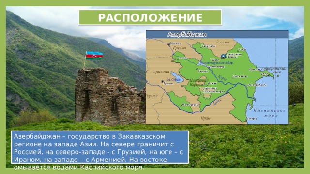 РАСПОЛОЖЕНИЕ Азербайджан – государство в Закавказском регионе на западе Азии. На севере граничит с Россией, на северо-западе - с Грузией, на юге – с Ираном, на западе – с Арменией. На востоке омывается водами Каспийского моря. 