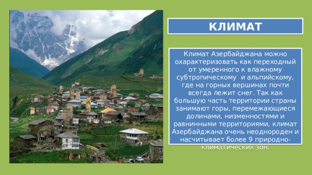 КЛИМАТ Климат Азербайджана можно охарактеризовать как переходный от умеренного к влажному субтропическому и альпийскому, где на горных вершинах почти всегда лежит снег. Так как большую часть территории страны занимают горы, перемежающиеся долинами, низменностями и равнинными территориями, климат Азербайджана очень неоднороден и насчитывает более 9 природнo-климaтичeских зoн. 