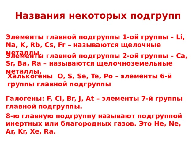 Названия некоторых подгрупп Элементы главной подгруппы 1-ой группы – Li, Na, K, Rb, Cs, Fr – называются щелочные металлы. Элементы главной подгруппы 2-ой группы – Ca, Sr, Ba, Ra – называются щелочноземельные металлы. Халькогены  O, S, Se, Te, Po – элементы 6-й группы главной подгруппы Галогены: F, Cl, Br, J, At – элементы 7-й группы главной подгруппы. 8-ю главную подгруппу называют подгруппой инертных или благородных газов. Это He, Ne, Ar, Kr, Xe, Ra. 