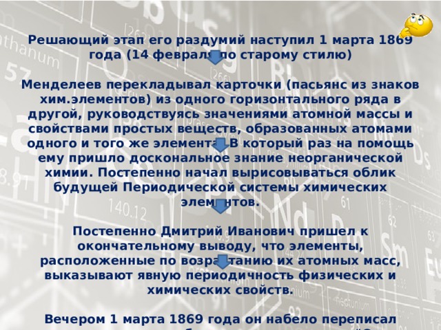 Решающий этап его раздумий наступил 1 марта 1869 года (14 февраля по старому стилю)  Менделеев перекладывал карточки (пасьянс из знаков хим.элементов) из одного горизонтального ряда в другой, руководствуясь значениями атомной массы и свойствами простых веществ, образованных атомами одного и того же элемента. В который раз на помощь ему пришло доскональное знание неорганической химии. Постепенно начал вырисовываться облик будущей Периодической системы химических элементов.  Постепенно Дмитрий Иванович пришел к окончательному выводу, что элементы, расположенные по возрастанию их атомных масс, выказывают явную периодичность физических и химических свойств.  Вечером 1 марта 1869 года он набело переписал составленную им таблицу и под названием 