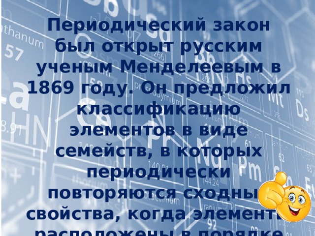 Периодический закон был открыт русским ученым Менделеевым в 1869 году. Он предложил классификацию элементов в виде семейств, в которых периодически повторяются сходные свойства, когда элементы расположены в порядке увеличения атомного веса, опубликовал свою таблицу и дал формулировку нового открытого периодического закона. 