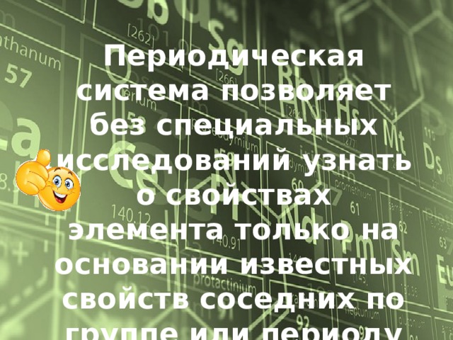 Периодическая система позволяет без специальных исследований узнать о свойствах элемента только на основании известных свойств соседних по группе или периоду элементов, а также предсказать некоторые физические свойства простых веществ . 