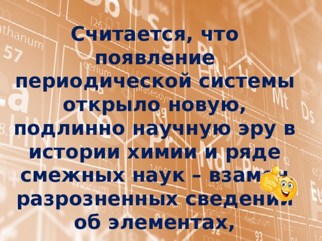 Считается, что появление периодической системы открыло новую, подлинно научную эру в истории химии и ряде смежных наук – взамен разрозненных сведений об элементах, соединениях появилась стройная система, на основе которой стало возможным обобщать, делать выводы, предвидеть. 