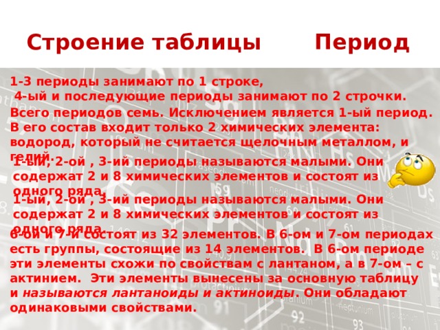 Строение таблицы Период 1-3 периоды занимают по 1 строке,  4-ый и последующие периоды занимают по 2 строчки. Всего периодов семь. Исключением является 1-ый период. В его состав входит только 2 химических элемента: водород, который не считается щелочным металлом, и гелий. 1-ый, 2-ой , 3-ий периоды называются малыми. Они содержат 2 и 8 химических элементов и состоят из одного ряда. 1-ый, 2-ой , 3-ий периоды называются малыми. Они содержат 2 и 8 химических элементов и состоят из одного ряда. 6-ой и 7-й состоят из 32 элементов. В 6-ом и 7-ом периодах есть группы, состоящие из 14 элементов.  В 6-ом периоде эти элементы схожи по свойствам с лантаном, а в 7-ом – с актинием.  Эти элементы вынесены за основную таблицу и  называются лантаноиды и актиноиды . Они обладают одинаковыми свойствами. 