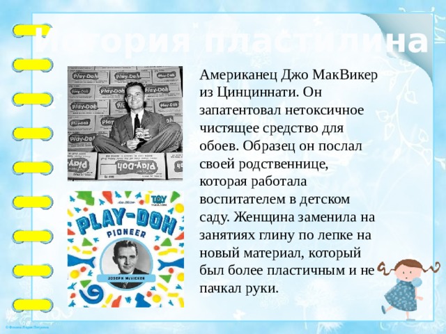 История пластилина Американец Джо МакВикер из Цинциннати. Он запатентовал нетоксичное чистящее средство для обоев. Образец он послал своей родственнице, которая работала воспитателем в детском саду. Женщина заменила на занятиях глину по лепке на новый материал, который был более пластичным и не пачкал руки. 