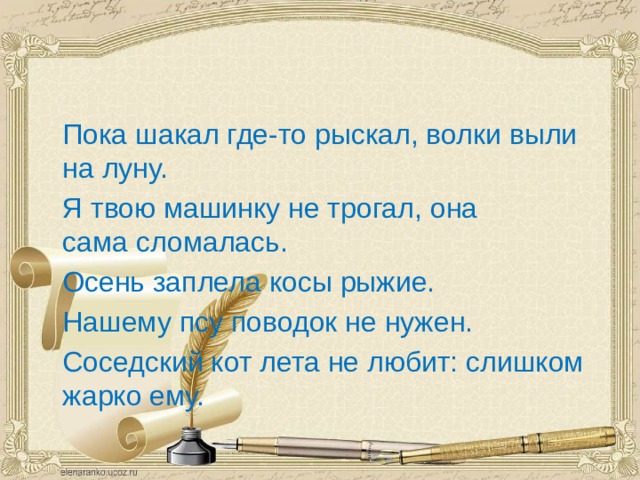  Пока шакал где-то рыскал, волки выли на луну.  Я твою машинку не трогал, она сама сломалась.  Осень заплела косы рыжие.  Нашему псу поводок не нужен.  Соседский кот лета не любит: слишком жарко ему.                                                            