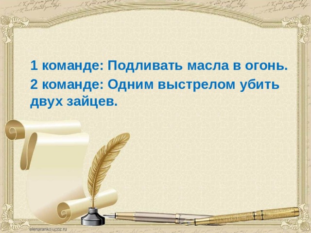  1 команде: Подливать масла в огонь.  2 команде: Одним выстрелом убить двух зайцев.  