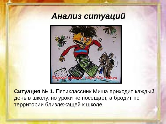 Анализ ситуаций Ситуация № 1. Пятиклассник Миша приходит каждый день в школу, но уроки не посещает, а бродит по территории близлежащей к школе. 