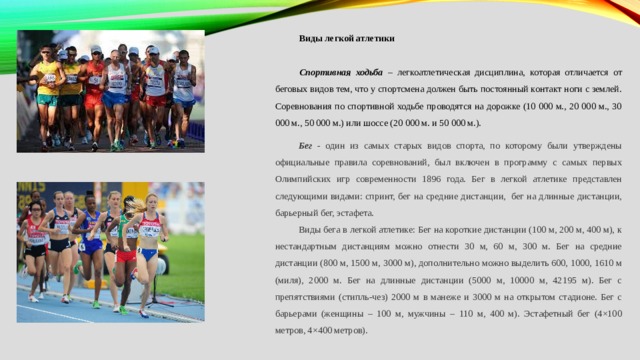 Виды легкой атлетики Спортивная ходьба – легкоатлетическая дисциплина, которая отличается от беговых видов тем, что у спортсмена должен быть постоянный контакт ноги с землей. Соревнования по спортивной ходьбе проводятся на дорожке (10 000 м., 20 000 м., 30 000 м., 50 000 м.) или шоссе (20 000 м. и 50 000 м.). Бег - один из самых старых видов спорта, по которому были утверждены официальные правила соревнований, был включен в программу с самых первых Олимпийских игр современности 1896 года. Бег в легкой атлетике представлен следующими видами: спринт, бег на средние дистанции,  бег на длинные дистанции, барьерный бег, эстафета. Виды бега в легкой атлетике: Бег на короткие дистанции (100 м, 200 м, 400 м), к нестандартным дистанциям можно отнести 30 м, 60 м, 300 м. Бег на средние дистанции (800 м, 1500 м, 3000 м), дополнительно можно выделить 600, 1000, 1610 м (миля), 2000 м. Бег на длинные дистанции (5000 м, 10000 м, 42195 м). Бег с препятствиями (стипль-чез) 2000 м в манеже и 3000 м на открытом стадионе. Бег с барьерами (женщины – 100 м, мужчины – 110 м, 400 м). Эстафетный бег (4×100 метров, 4×400 метров).   