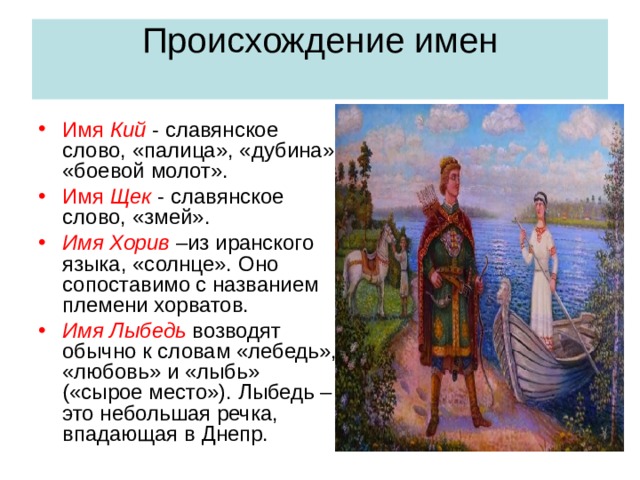 Происхождение имен   Имя Кий - славянское слово, «палица», «дубина», «боевой молот». Имя Щек - славянское слово, «змей». Имя Хорив –из иранского языка, «солнце». Оно сопоставимо с названием племени хорватов. Имя Лыбедь возводят обычно к словам «лебедь», «любовь» и «лыбь» («сырое место»). Лыбедь – это небольшая речка, впадающая в Днепр. 