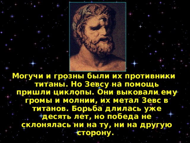 Могучи и грозны были их противники титаны. Но Зевсу на помощь пришли циклопы. Они выковали ему громы и молнии, их метал Зевс в титанов. Борьба длилась уже десять лет, но победа не склонялась ни на ту, ни на другую сторону.