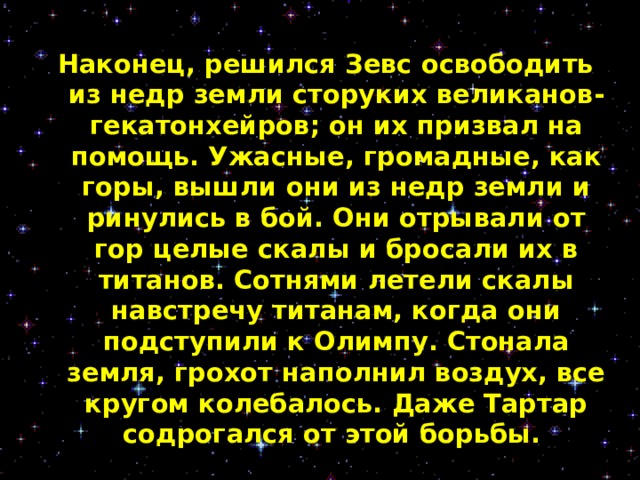 Наконец, решился Зевс освободить из недр земли сторуких великанов-гекатонхейров; он их призвал на помощь. Ужасные, громадные, как горы, вышли они из недр земли и ринулись в бой. Они отрывали от гор целые скалы и бросали их в титанов. Сотнями летели скалы навстречу титанам, когда они подступили к Олимпу. Стонала земля, грохот наполнил воздух, все кругом колебалось. Даже Тартар содрогался от этой борьбы.