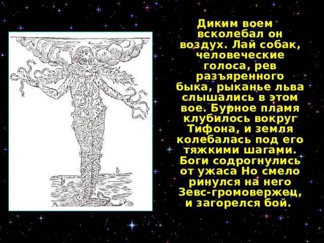 Диким воем всколебал он воздух. Лай собак, человеческие голоса, рев разъяренного быка, рыканье льва слышались в этом вое. Бурное пламя клубилось вокруг Тифона, и земля колебалась под его тяжкими шагами. Боги содрогнулись от ужаса Но смело ринулся на него Зевс-громовержец, и загорелся бой.