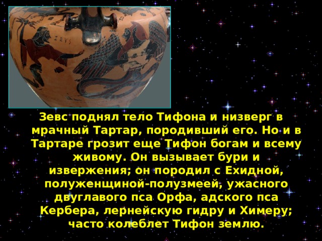 Зевс поднял тело Тифона и низверг в мрачный Тартар, породивший его. Но и в Тартаре грозит еще Тифон богам и всему живому. Он вызывает бури и извержения; он породил с Ехидной, полуженщиной-полузмеей, ужасного двуглавого пса Орфа, адского пса Кербера, лернейскую гидру и Химеру; часто колеблет Тифон землю.