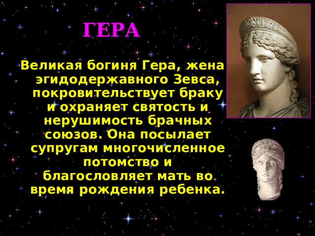 ГЕРА Великая богиня Гера, жена эгидодержавного Зевса, покровительствует браку и охраняет святость и нерушимость брачных союзов. Она посылает супругам многочисленное потомство и благословляет мать во время рождения ребенка.