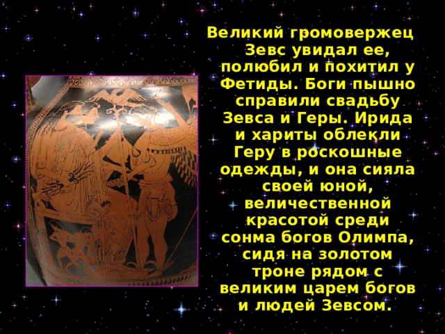 Великий громовержец Зевс увидал ее, полюбил и похитил у Фетиды. Боги пышно справили свадьбу Зевса и Геры. Ирида и хариты облекли Геру в роскошные одежды, и она сияла своей юной, величественной красотой среди сонма богов Олимпа, сидя на золотом троне рядом с великим царем богов и людей Зевсом.