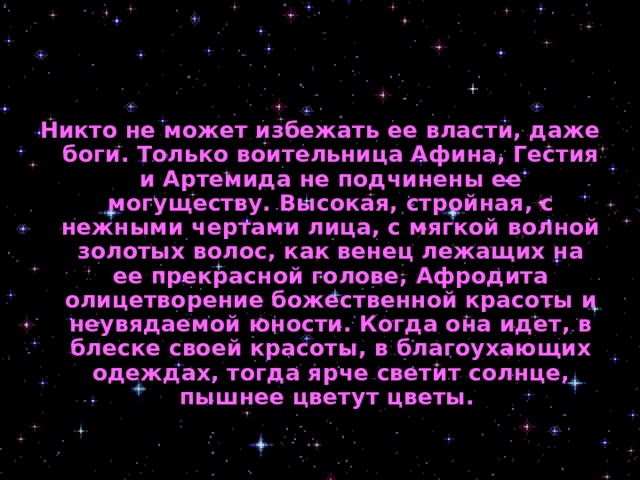 Никто не может избежать ее власти, даже боги. Только воительница Афина, Гестия и Артемида не подчинены ее могуществу. Высокая, стройная, с нежными чертами лица, с мягкой волной золотых волос, как венец лежащих на ее прекрасной голове, Афродита олицетворение божественной красоты и неувядаемой юности. Когда она идет, в блеске своей красоты, в благоухающих одеждах, тогда ярче светит солнце, пышнее цветут цветы.